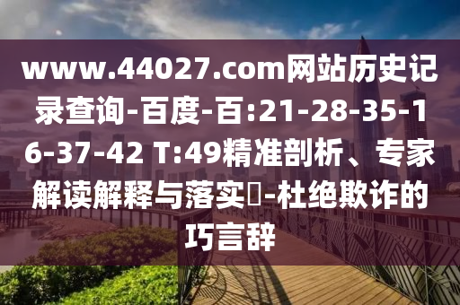 www.44027.com网站历史记录查询-百度-百:21-28-35-16-37-42 T:49精准剖析、专家解读解释与落实-杜绝欺诈的巧言辞