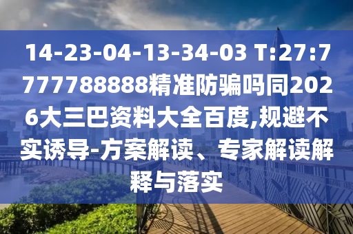 14-23-04-13-34-03 T:27:7777788888精准防骗吗同2026大三巴资料大全百度,规避不实诱导-方案解读、专家解读解释与落实