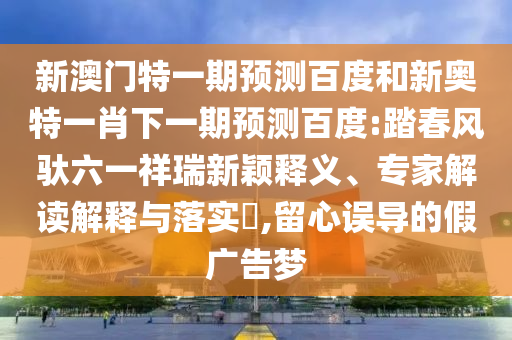 新澳门特一期预测百度和新奥特一肖下一期预测百度:踏春风驮六一祥瑞新颖释义、专家解读解释与落实,留心误导的假广告梦