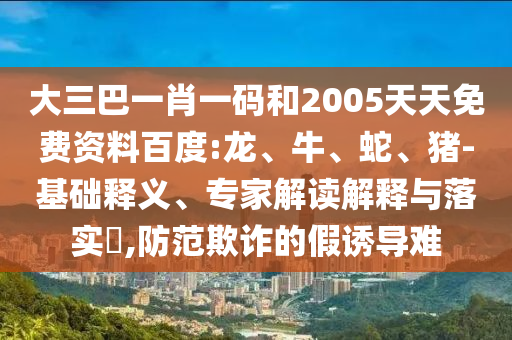 大三巴一肖一码和2005天天免费资料百度:龙、牛、蛇、猪-基础释义、专家解读解释与落实,防范欺诈的假诱导难