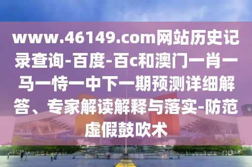 www.46149.com网站历史记录查询-百度-百c和澳门一肖一马一恃一中下一期预测详细解答、专家解读解释与落实-防范虚假鼓吹术