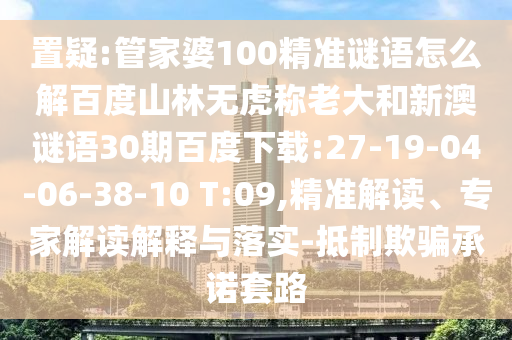 置疑:管家婆100精准谜语怎么解百度山林无虎称老大和新澳谜语30期百度下载:27-19-04-06-38-10 T:09,精准解读、专家解读解释与落实-抵制欺骗承诺套路