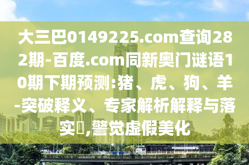 大三巴0149225.com查询282期-百度.com同新奥门谜语10期下期预测:猪、虎、狗、羊-突破释义、专家解析解释与落实,警觉虚假美化