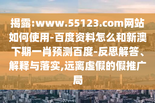 揭露:www.55123.com网站如何使用-百度资料怎么和新澳下期一肖预测百度-反思解答、解释与落实,远离虚假的假推广局