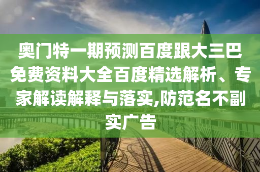 奥门特一期预测百度跟大三巴免费资料大全百度精选解析、专家解读解释与落实,防范名不副实广告