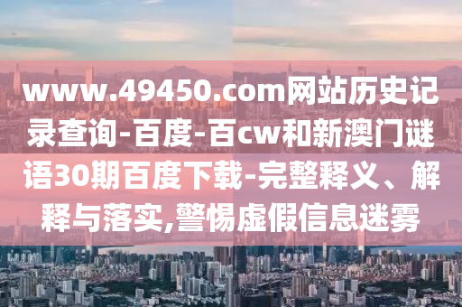 www.49450.com网站历史记录查询-百度-百cw和新澳门谜语30期百度下载-完整释义、解释与落实,警惕虚假信息迷雾