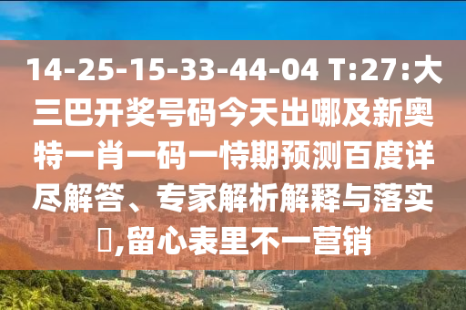 14-25-15-33-44-04 T:27:大三巴开奖号码今天出哪及新奥特一肖一码一恃期预测百度详尽解答、专家解析解释与落实,留心表里不一营销