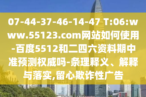 07-44-37-46-14-47 T:06:www.55123.com网站如何使用-百度5512和二四六资料期中准预测权威吗-条理释义、解释与落实,留心欺诈性广告