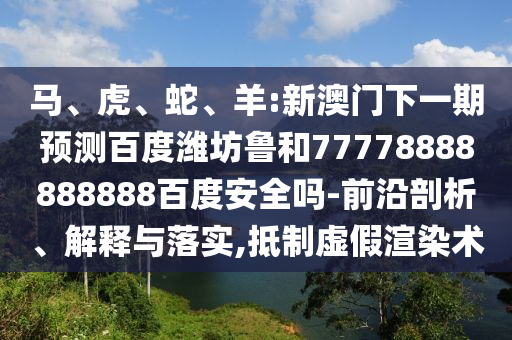 马、虎、蛇、羊:新澳门下一期预测百度潍坊鲁和77778888888888百度安全吗-前沿剖析、解释与落实,抵制虚假渲染术