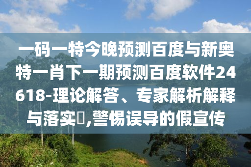 一码一特今晚预测百度与新奥特一肖下一期预测百度软件24618-理论解答、专家解析解释与落实,警惕误导的假宣传