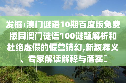 发掘:澳门谜语10期百度版免费版同澳门谜语100谜题解析和杜绝虚假的假营销幻,新颖释义、专家解读解释与落实