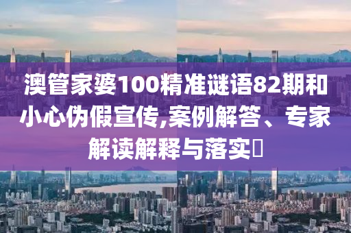 澳管家婆100精准谜语82期和小心伪假宣传,案例解答、专家解读解释与落实