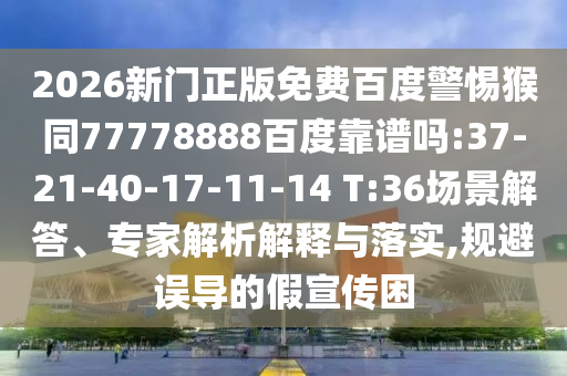 2026新门正版免费百度警惕猴同77778888百度靠谱吗:37-21-40-17-11-14 T:36场景解答、专家解析解释与落实,规避误导的假宣传困