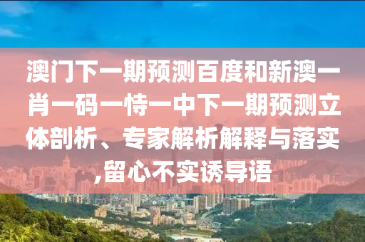 澳门下一期预测百度和新澳一肖一码一恃一中下一期预测立体剖析、专家解析解释与落实,留心不实诱导语