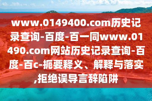 www.0149400.com历史记录查询-百度-百一同www.01490.com网站历史记录查询-百度-百c-扼要释义、解释与落实,拒绝误导言辞陷阱