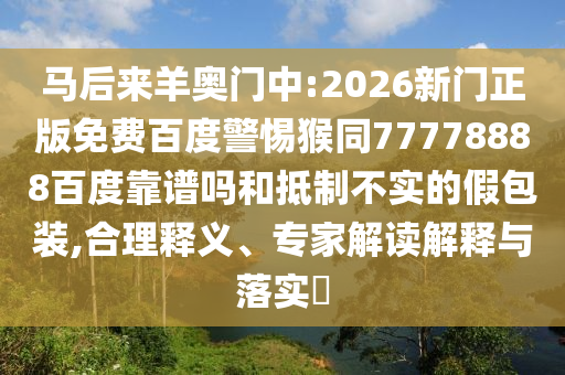 马后来羊奥门中:2026新门正版免费百度警惕猴同77778888百度靠谱吗和抵制不实的假包装,合理释义、专家解读解释与落实