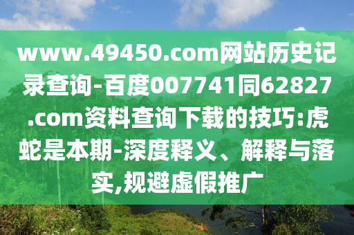 www.49450.com网站历史记录查询-百度007741同62827.com资料查询下载的技巧:虎蛇是本期-深度释义、解释与落实,规避虚假推广