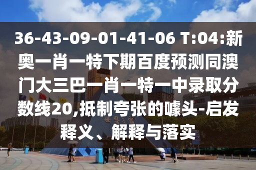 36-43-09-01-41-06 T:04:新奥一肖一特下期百度预测同澳门大三巴一肖一特一中录取分数线20,抵制夸张的噱头-启发释义、解释与落实