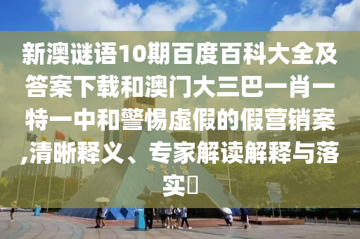 新澳谜语10期百度百科大全及答案下载和澳门大三巴一肖一特一中和警惕虚假的假营销案,清晰释义、专家解读解释与落实