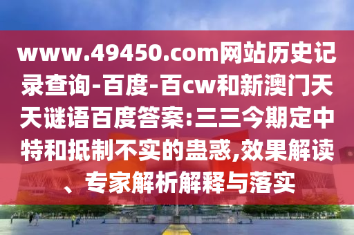 www.49450.com网站历史记录查询-百度-百cw和新澳门天天谜语百度答案:三三今期定中特和抵制不实的蛊惑,效果解读、专家解析解释与落实