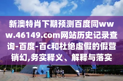 新澳特肖下期预测百度同www.46149.com网站历史记录查询-百度-百c和杜绝虚假的假营销幻,务实释义、解释与落实