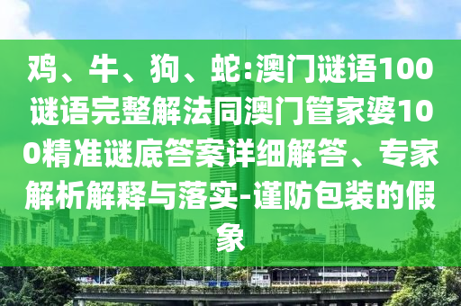鸡、牛、狗、蛇:澳门谜语100谜语完整解法同澳门管家婆100精准谜底答案详细解答、专家解析解释与落实-谨防包装的假象