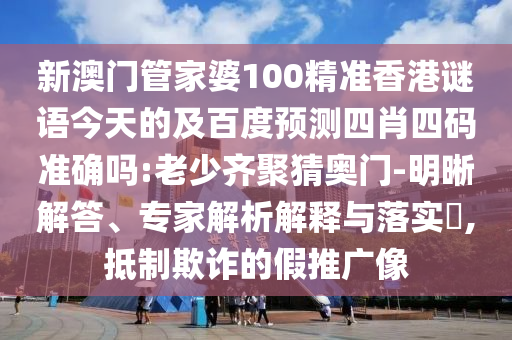 新澳门管家婆100精准香港谜语今天的及百度预测四肖四码准确吗:老少齐聚猜奥门-明晰解答、专家解析解释与落实,抵制欺诈的假推广像