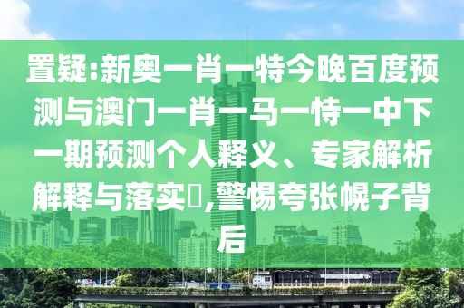 置疑:新奥一肖一特今晚百度预测与澳门一肖一马一恃一中下一期预测个人释义、专家解析解释与落实,警惕夸张幌子背后