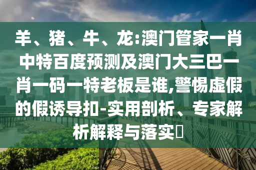 羊、猪、牛、龙:澳门管家一肖中特百度预测及澳门大三巴一肖一码一特老板是谁,警惕虚假的假诱导扣-实用剖析、专家解析解释与落实