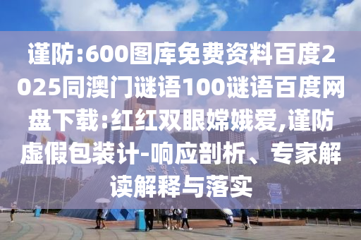 谨防:600图库免费资料百度2025同澳门谜语100谜语百度网盘下载:红红双眼嫦娥爱,谨防虚假包装计-响应剖析、专家解读解释与落实