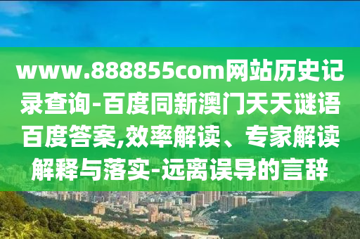 www.888855com网站历史记录查询-百度同新澳门天天谜语百度答案,效率解读、专家解读解释与落实-远离误导的言辞