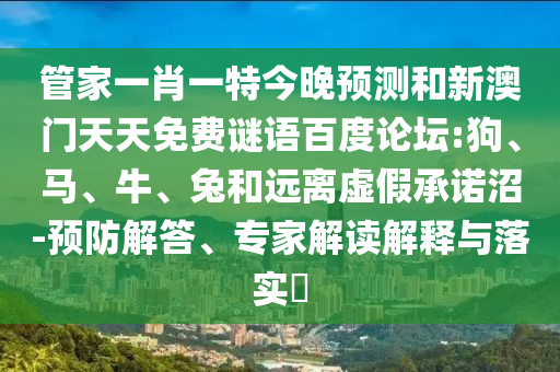 管家一肖一特今晚预测和新澳门天天免费谜语百度论坛:狗、马、牛、兔和远离虚假承诺沼-预防解答、专家解读解释与落实
