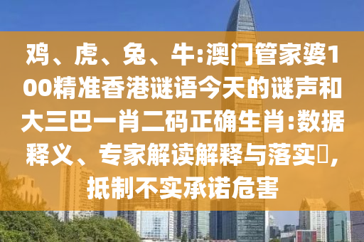 鸡、虎、兔、牛:澳门管家婆100精准香港谜语今天的谜声和大三巴一肖二码正确生肖:数据释义、专家解读解释与落实,抵制不实承诺危害