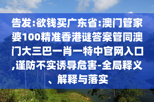 告发:欲钱买广东省:澳门管家婆100精准香港谜答案管同澳门大三巴一肖一特中官网入口,谨防不实诱导危害-全局释义、解释与落实