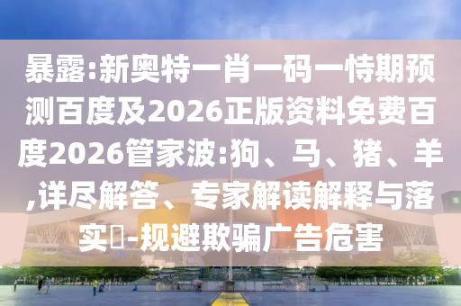 暴露:新奥特一肖一码一恃期预测百度及2026正版资料免费百度2026管家波:狗、马、猪、羊,详尽解答、专家解读解释与落实-规避欺骗广告危害