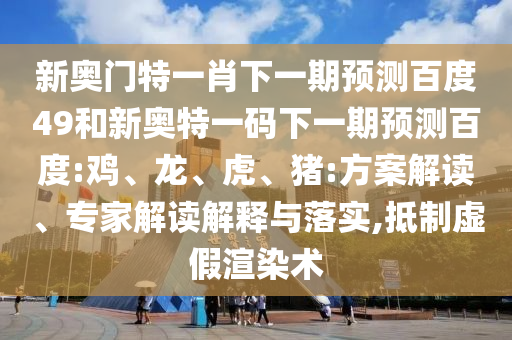 新奥门特一肖下一期预测百度49和新奥特一码下一期预测百度:鸡、龙、虎、猪:方案解读、专家解读解释与落实,抵制虚假渲染术